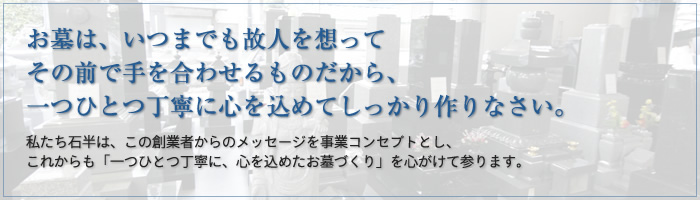 お墓は、いつまでも故人を想ってその前で手を合わせるものだから、一つひとつ丁寧に心を込めてしっかり作りなさい。 私たち石半は、この創業者からのメッセージを事業コンセプトとし、これからも「一つひとつ丁寧に、心を込めたお墓づくり」を心がけて参ります。