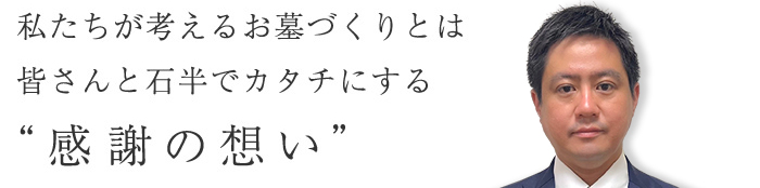 私たちが考えるお墓づくりとは皆さんと石半でカタチにする”感謝の想い”